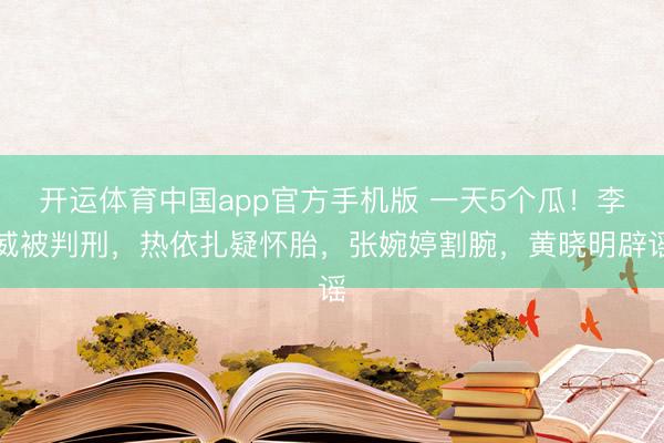 开运体育中国app官方手机版 一天5个瓜！李威被判刑，热依扎疑怀胎，张婉婷割腕，黄晓明辟谣