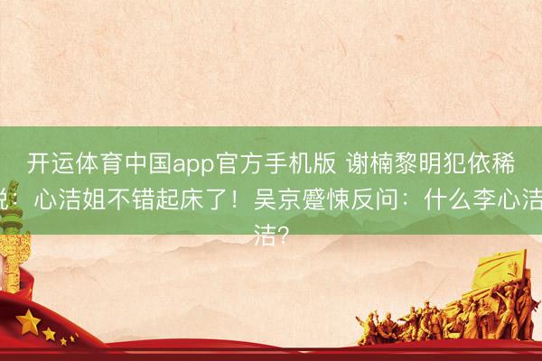 开运体育中国app官方手机版 谢楠黎明犯依稀说：心洁姐不错起床了！吴京蹙悚反问：什么李心洁？