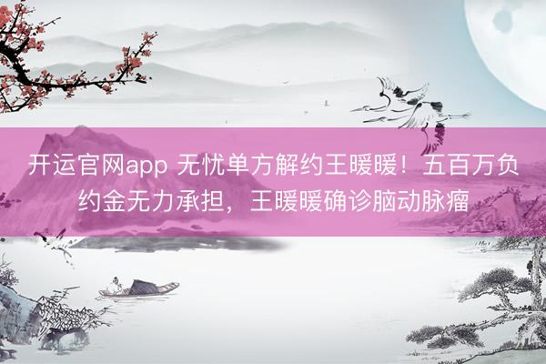开运官网app 无忧单方解约王暖暖！五百万负约金无力承担，王暖暖确诊脑动脉瘤
