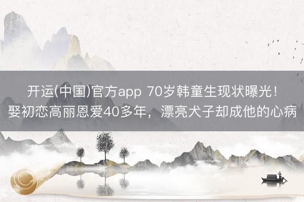 开运(中国)官方app 70岁韩童生现状曝光！娶初恋高丽恩爱40多年，漂亮犬子却成他的心病