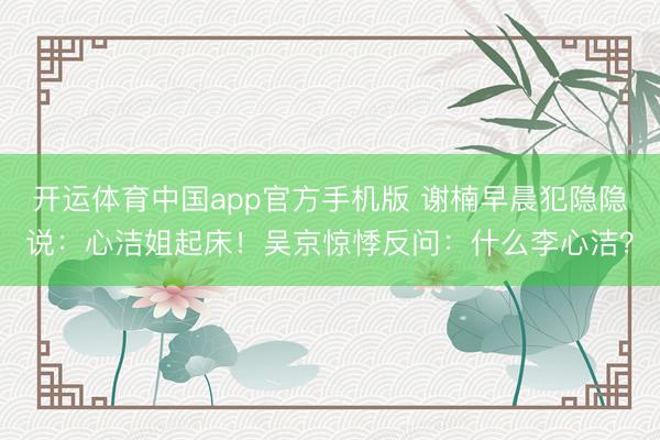 开运体育中国app官方手机版 谢楠早晨犯隐隐说:心洁姐起床!吴京惊悸反问:什么李心洁?