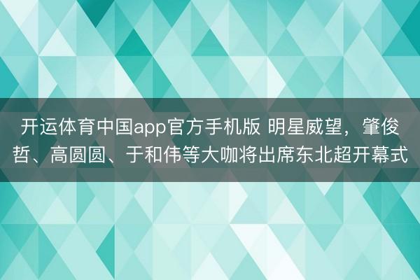 开运体育中国app官方手机版 明星威望，肇俊哲、高圆圆、于和伟等大咖将出席东北超开幕式