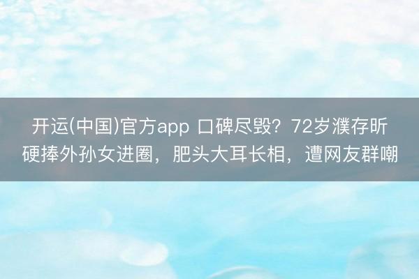 开运(中国)官方app 口碑尽毁？72岁濮存昕硬捧外孙女进圈，肥头大耳长相，遭网友群嘲