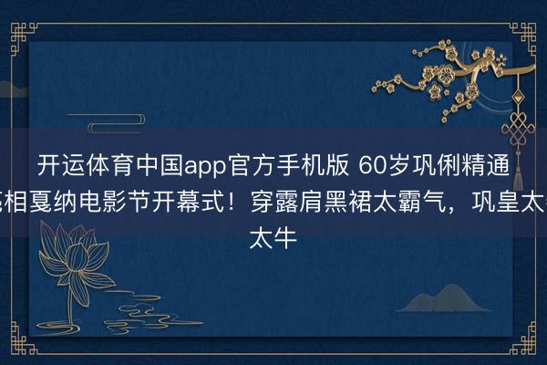 开运体育中国app官方手机版 60岁巩俐精通亮相戛纳电影节开幕式！穿露肩黑裙太霸气，巩皇太牛