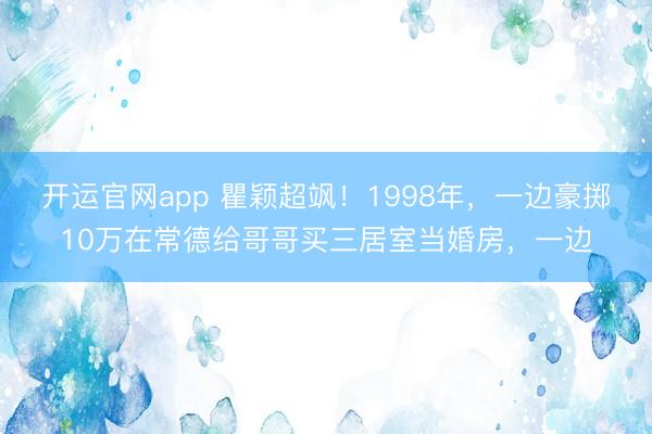 开运官网app 瞿颖超飒！1998年，一边豪掷10万在常德给哥哥买三居室当婚房，一边