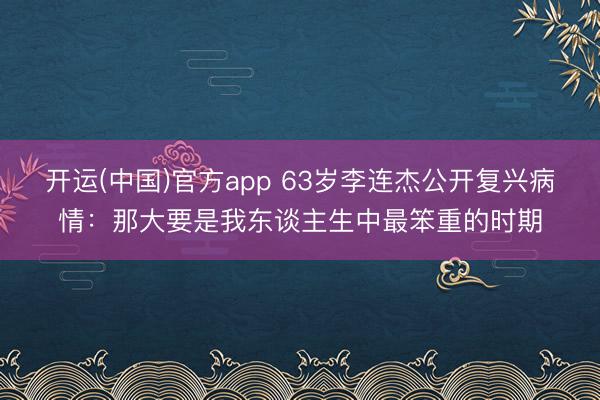 开运(中国)官方app 63岁李连杰公开复兴病情：那大要是我东谈主生中最笨重的时期