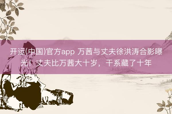 开运(中国)官方app 万茜与丈夫徐洪涛合影曝光！丈夫比万茜大十岁，干系藏了十年