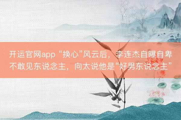 开运官网app “换心”风云后，李连杰自曝自卑不敢见东说念主，向太说他是“好男东说念主”
