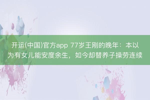 开运(中国)官方app 77岁王刚的晚年:本以为有女儿能安度余生,如今却替养子操劳连续