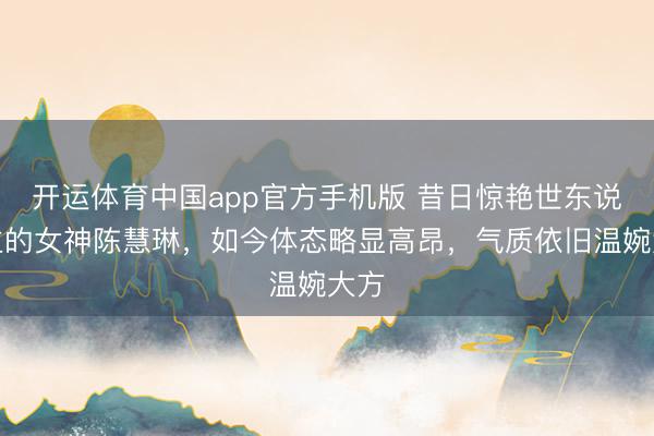 开运体育中国app官方手机版 昔日惊艳世东说念主的女神陈慧琳,如今体态略显高昂,气质依旧温婉大方