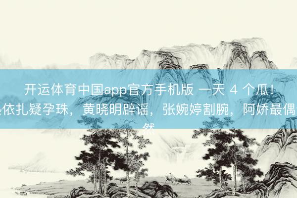 开运体育中国app官方手机版 一天 4 个瓜！热依扎疑孕珠，黄晓明辟谣，张婉婷割腕，阿娇最偶然