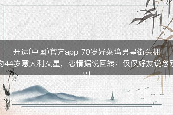 开运(中国)官方app 70岁好莱坞男星街头拥吻44岁意大利女星，恋情据说回转：仅仅好友说念别