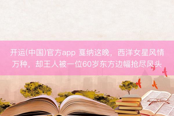 开运(中国)官方app 戛纳这晚，西洋女星风情万种，却王人被一位60岁东方边幅抢尽风头