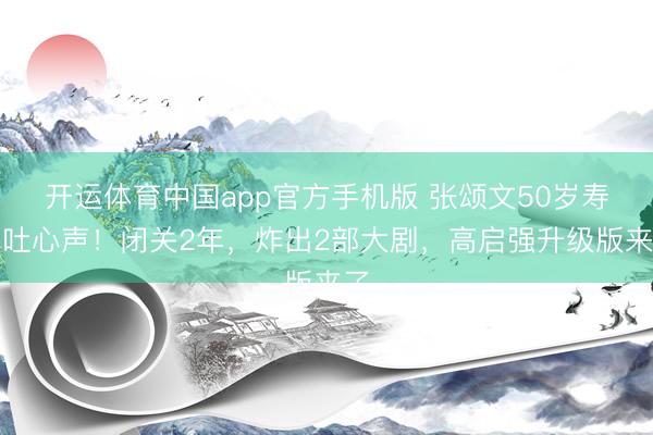 开运体育中国app官方手机版 张颂文50岁寿辰吐心声！闭关2年，炸出2部大剧，高启强升级版来了