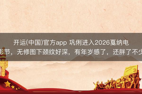 开运(中国)官方app 巩俐进入2026戛纳电影节，无修图下颈纹好深，有年岁感了，还胖了不少