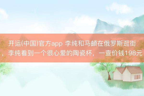 开运(中国)官方app 李纯和马頔在俄罗斯逛街，李纯看到一个很心爱的陶瓷杯，一查价钱198元