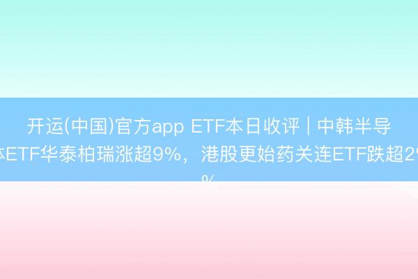 开运(中国)官方app ETF本日收评 | 中韩半导体ETF华泰柏瑞涨超9%,港股更始药关连ETF跌超2%