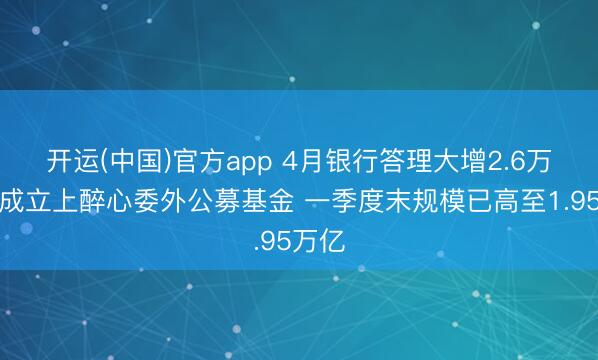 开运(中国)官方app 4月银行答理大增2.6万亿！成立上醉心委外公募基金 一季度末规模已高至1.95万亿