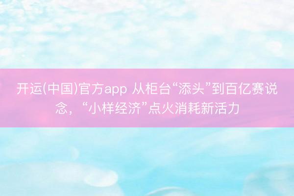 开运(中国)官方app 从柜台“添头”到百亿赛说念，“小样经济”点火消耗新活力