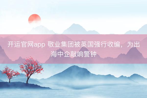 开运官网app 敬业集团被英国强行收编，为出海中企敲响警钟