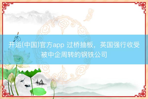 开运(中国)官方app 过桥抽板，英国强行收受被中企周转的钢铁公司