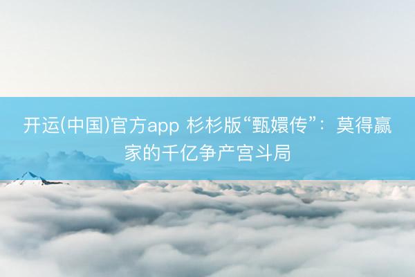 开运(中国)官方app 杉杉版“甄嬛传”：莫得赢家的千亿争产宫斗局
