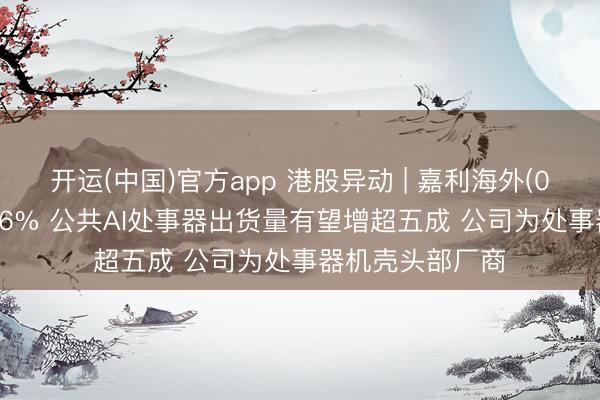 开运(中国)官方app 港股异动 | 嘉利海外(01050)尾盘涨超6% 公共AI处事器出货量有望增超五成 公司为处事器机壳头部厂商