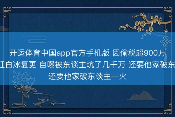 开运体育中国app官方手机版 因偷税超900万被查  网红白冰复更 自曝被东谈主坑了几千万 还要他家破东谈主一火