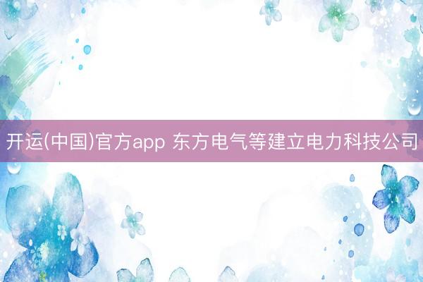 开运(中国)官方app 东方电气等建立电力科技公司