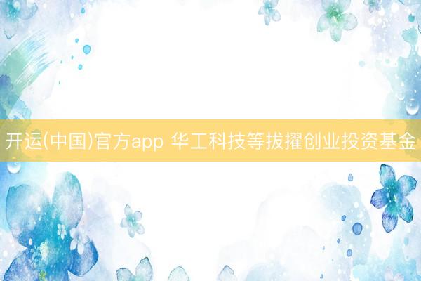 开运(中国)官方app 华工科技等拔擢创业投资基金