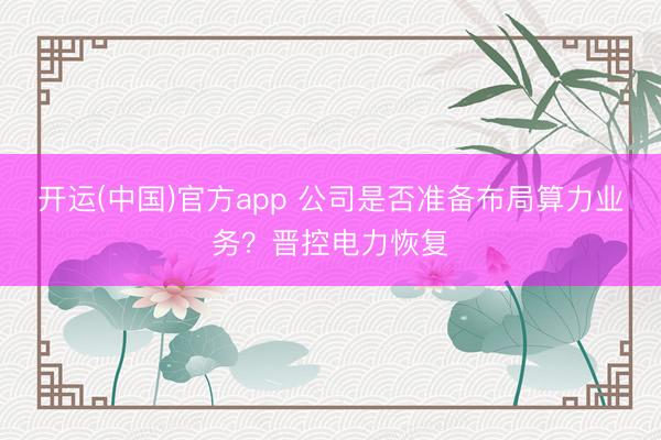 开运(中国)官方app 公司是否准备布局算力业务？晋控电力恢复