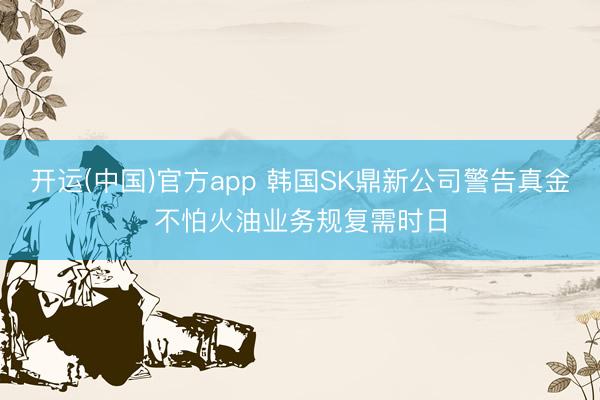 开运(中国)官方app 韩国SK鼎新公司警告真金不怕火油业务规复需时日