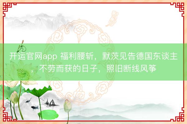 开运官网app 福利腰斩，默茨见告德国东谈主，不劳而获的日子，照旧断线风筝