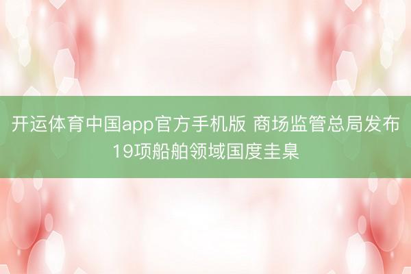 开运体育中国app官方手机版 商场监管总局发布19项船舶领域国度圭臬