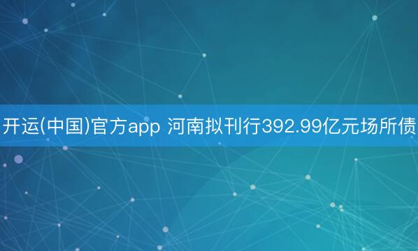 开运(中国)官方app 河南拟刊行392.99亿元场所债
