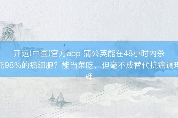 开运(中国)官方app 蒲公英能在48小时内杀死98%的癌细胞？能当菜吃，但毫不成替代抗癌调理