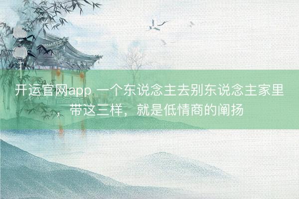 开运官网app 一个东说念主去别东说念主家里，带这三样，就是低情商的阐扬