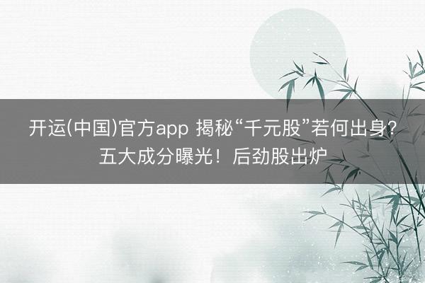 开运(中国)官方app 揭秘“千元股”若何出身？五大成分曝光！后劲股出炉