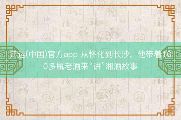 开运(中国)官方app 从怀化到长沙，他带着100多瓶老酒来“讲”湘酒故事