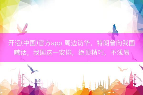 开运(中国)官方app 周边访华，特朗普向我国喊话，我国这一安排，绝顶精巧，不浅易