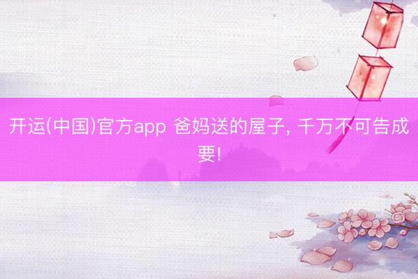 开运(中国)官方app 爸妈送的屋子, 千万不可告成要!