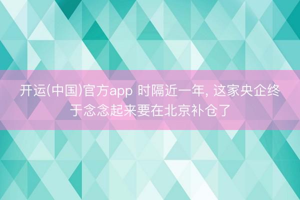 开运(中国)官方app 时隔近一年， 这家央企终于念念起来要在北京补仓了