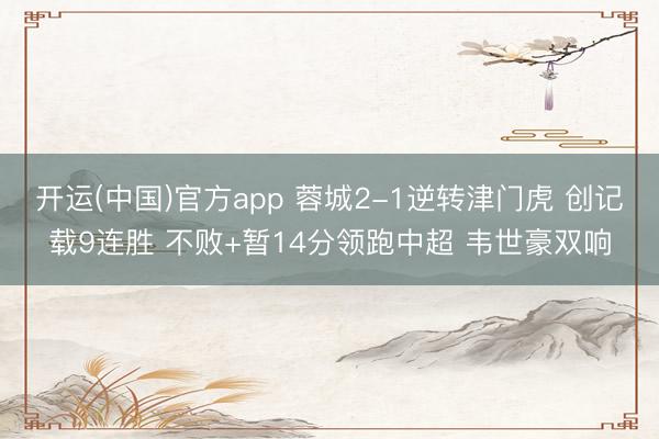 开运(中国)官方app 蓉城2-1逆转津门虎 创记载9连胜 不败+暂14分领跑中超 韦世豪双响