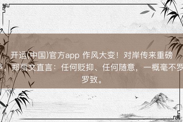 开运(中国)官方app 作风大变！对岸传来重磅发声，郑丽文直言：任何贬抑、任何随意，一概毫不罗致。