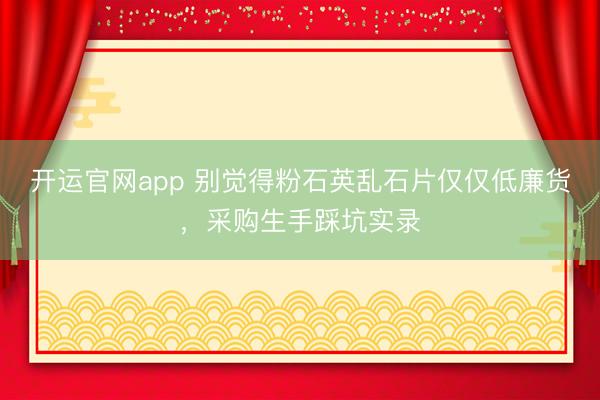 开运官网app 别觉得粉石英乱石片仅仅低廉货，采购生手踩坑实录
