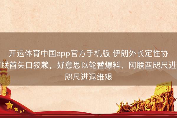 开运体育中国app官方手机版 伊朗外长定性协谋，阿联酋矢口狡赖，好意思以轮替爆料，阿联酋咫尺进退维艰