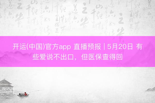 开运(中国)官方app 直播预报 | 5月20日 有些爱说不出口，但医保查得回