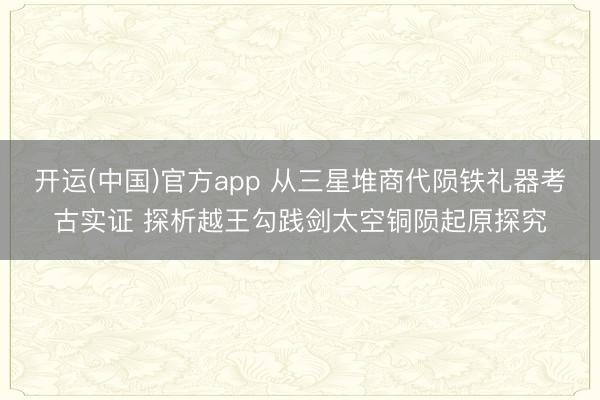 开运(中国)官方app 从三星堆商代陨铁礼器考古实证 探析越王勾践剑太空铜陨起原探究