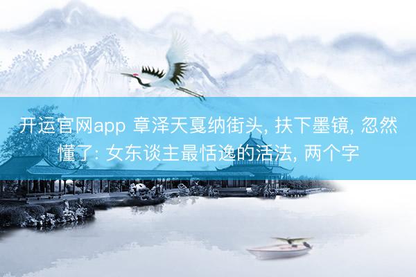 开运官网app 章泽天戛纳街头， 扶下墨镜， 忽然懂了: 女东谈主最恬逸的活法， 两个字