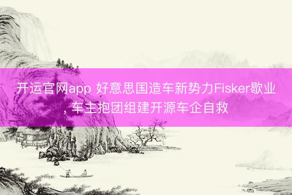 开运官网app 好意思国造车新势力Fisker歇业， 车主抱团组建开源车企自救